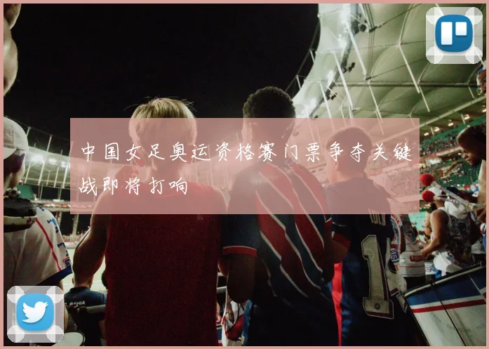 中国女足奥运资格赛门票争夺关键战即将打响