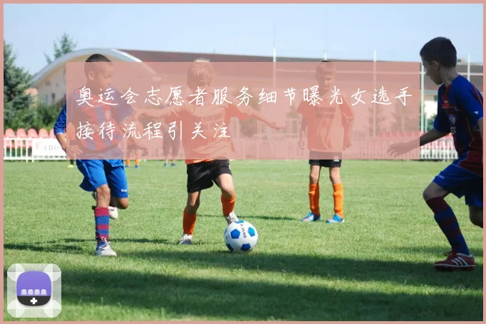 奥运会志愿者服务细节曝光女选手接待流程引关注
