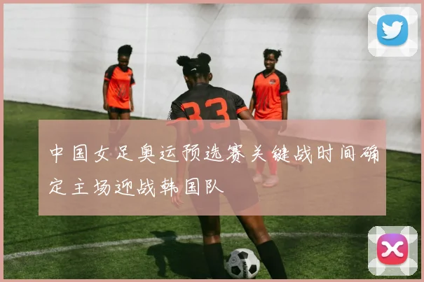 中国女足奥运预选赛关键战时间确定主场迎战韩国队