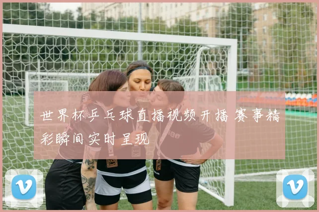 世界杯乒乓球直播视频开播 赛事精彩瞬间实时呈现