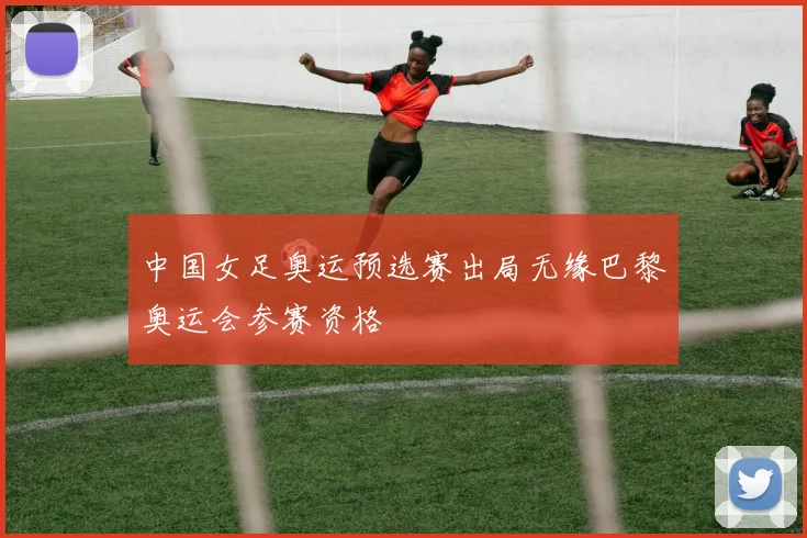 中国女足奥运预选赛出局无缘巴黎奥运会参赛资格