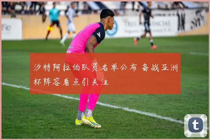 沙特阿拉伯队员名单公布 备战亚洲杯阵容看点引关注