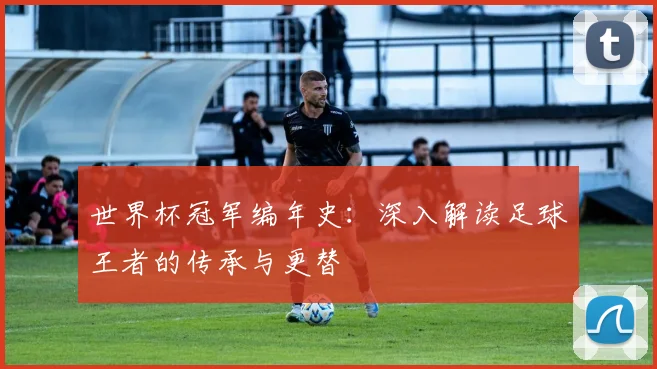 世界杯冠军编年史:深入解读足球王者的传承与更替