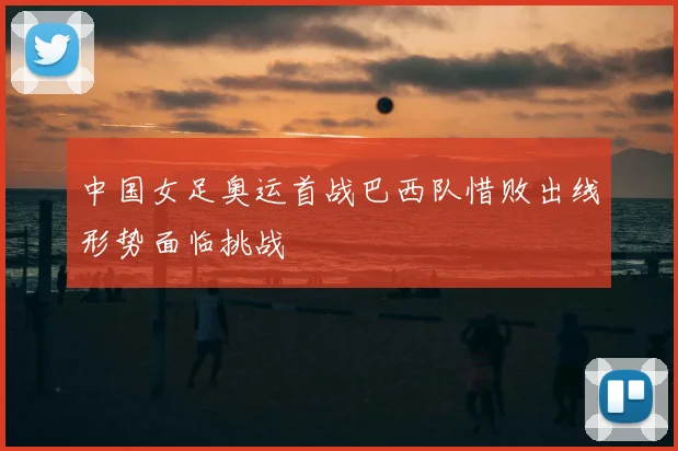 中国女足奥运首战巴西队惜败出线形势面临挑战