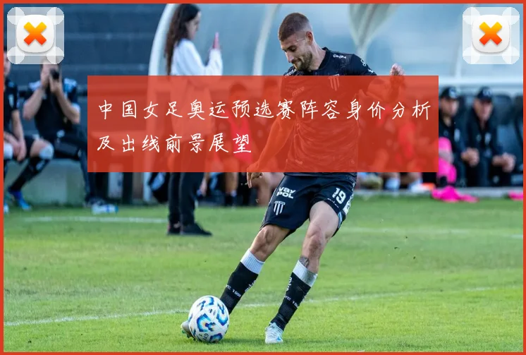 中国女足奥运预选赛阵容身价分析及出线前景展望