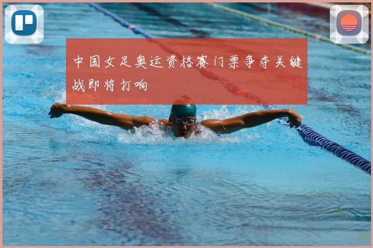 中国女足奥运资格赛门票争夺关键战即将打响