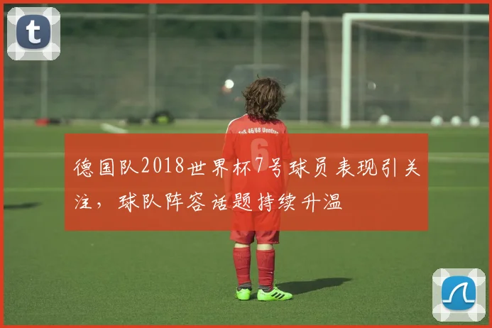 德国队2018世界杯7号球员表现引关注，球队阵容话题持续升温