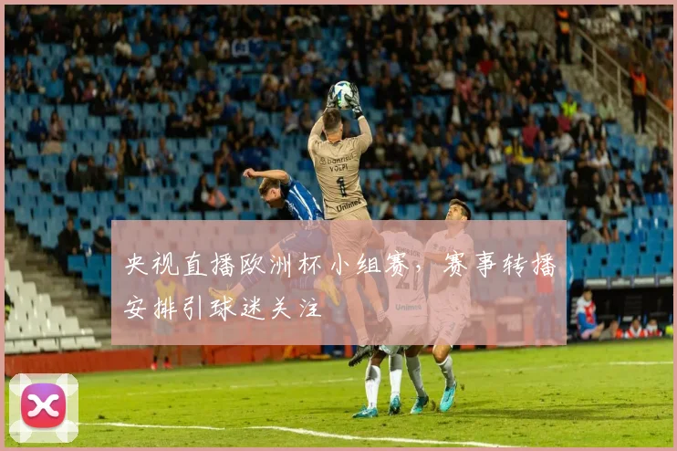 央视直播欧洲杯小组赛,赛事转播安排引球迷关注