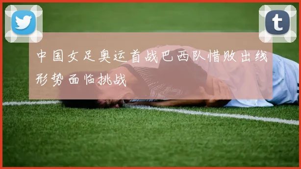 中国女足奥运首战巴西队惜败出线形势面临挑战