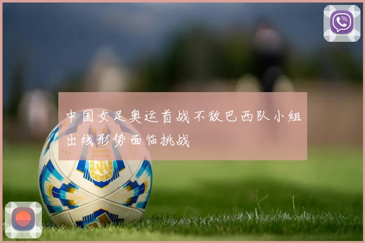 中国女足奥运首战不敌巴西队小组出线形势面临挑战