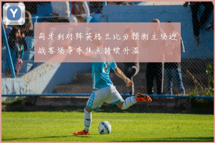 匈牙利对阵英格兰比分预测主场迎战客场争夺焦点持续升温