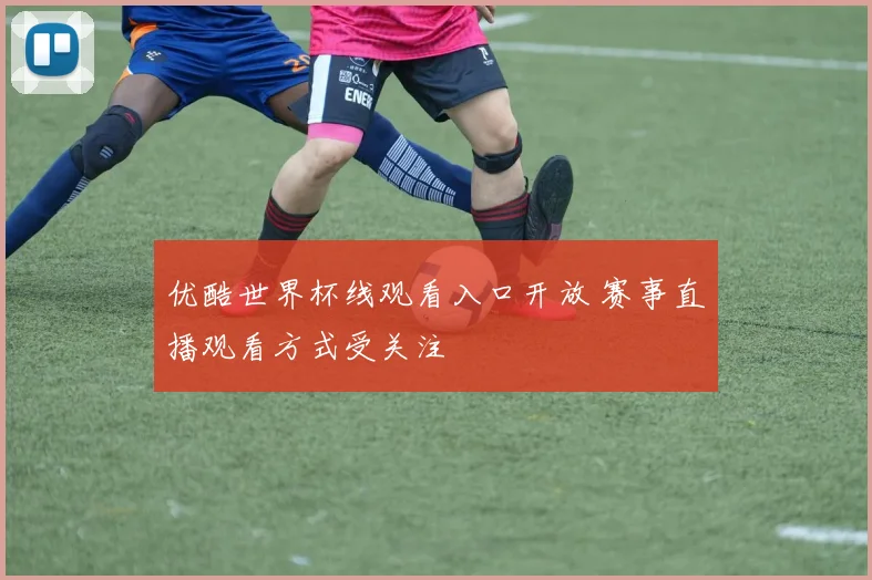 优酷世界杯线观看入口开放 赛事直播观看方式受关注