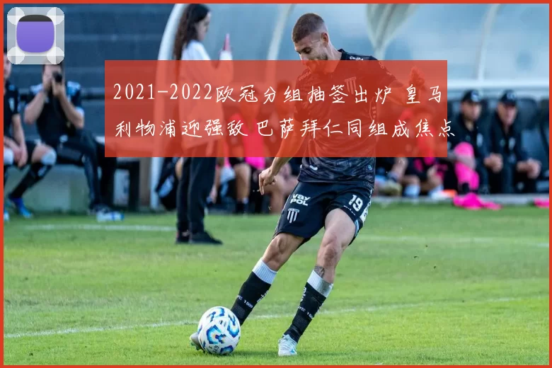 2021-2022欧冠分组抽签出炉 皇马利物浦迎强敌 巴萨拜仁同组成焦点