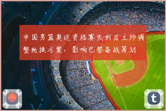 中国男篮奥运资格赛失利后主帅调整轮换方案，影响巴黎备战筹划