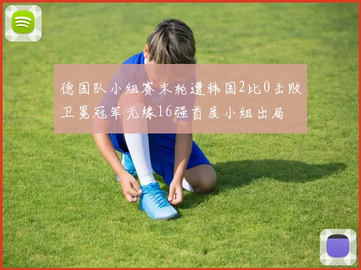 德国队小组赛末轮遭韩国2比0击败卫冕冠军无缘16强首度小组出局