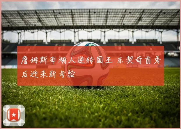 詹姆斯率湖人逆转国王 东契奇首秀后迎来新考验