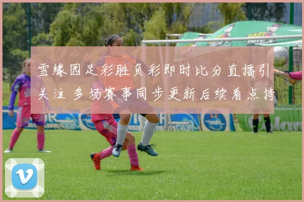 雪缘园足彩胜负彩即时比分直播引关注 多场赛事同步更新后续看点持续升温