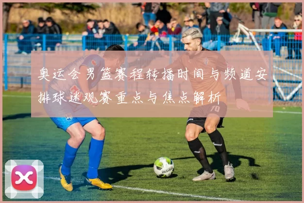 奥运会男篮赛程转播时间与频道安排球迷观赛重点与焦点解析