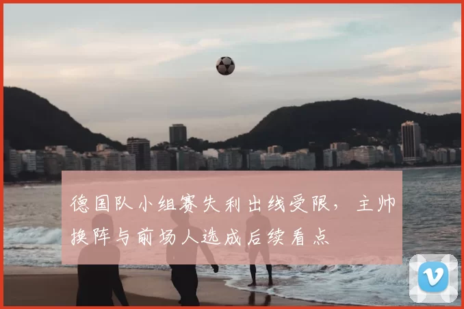 德国队小组赛失利出线受限，主帅换阵与前场人选成后续看点