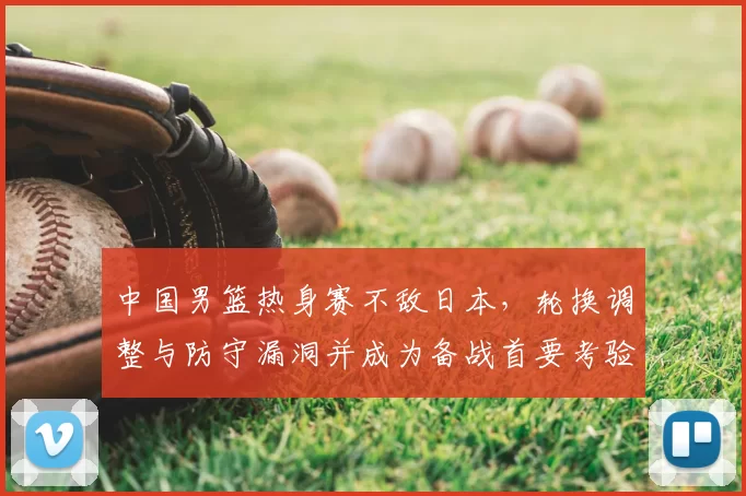 中国男篮热身赛不敌日本，轮换调整与防守漏洞并成为备战首要考验