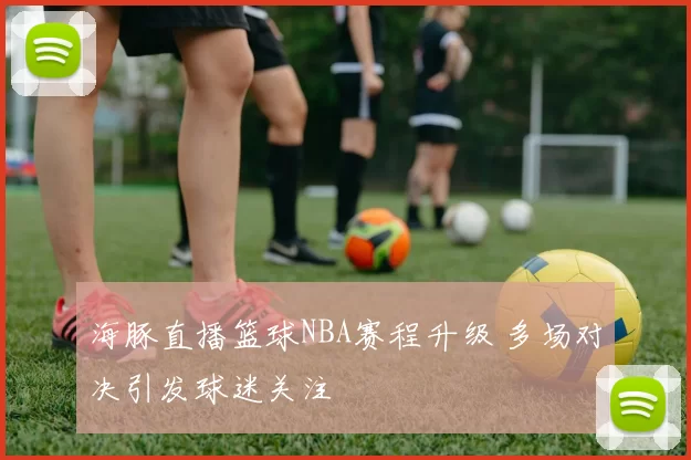 海豚直播篮球NBA赛程升级 多场对决引发球迷关注