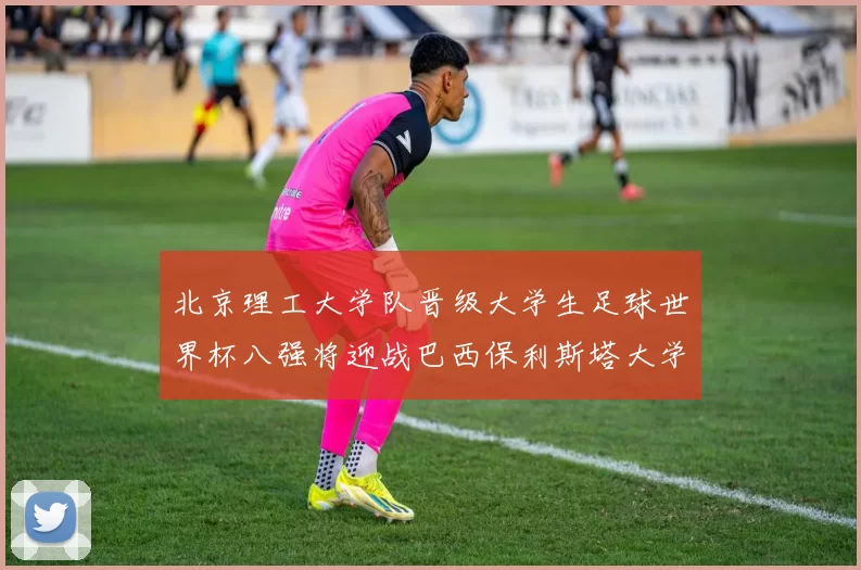 北京理工大学队晋级大学生足球世界杯八强将迎战巴西保利斯塔大学