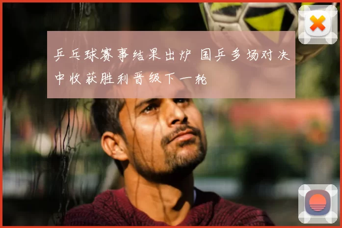 乒乓球赛事结果出炉 国乒多场对决中收获胜利晋级下一轮