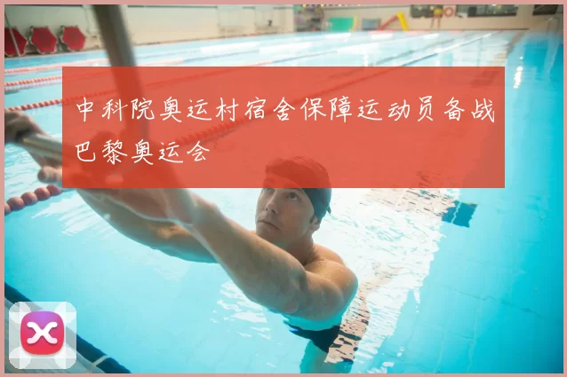 中科院奥运村宿舍保障运动员备战巴黎奥运会