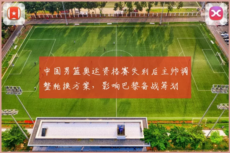 中国男篮奥运资格赛失利后主帅调整轮换方案，影响巴黎备战筹划