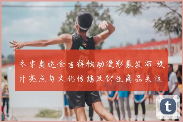 冬季奥运会吉祥物动漫形象发布 设计亮点与文化传播及衍生商品关注