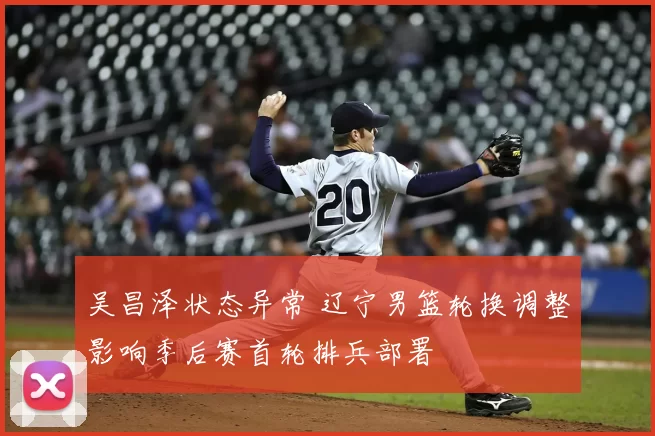 吴昌泽状态异常 辽宁男篮轮换调整影响季后赛首轮排兵部署