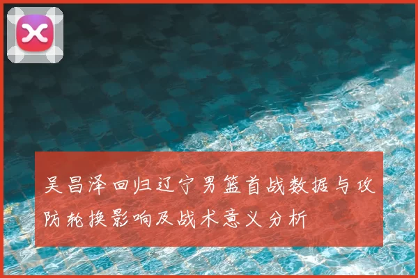 吴昌泽回归辽宁男篮首战数据与攻防轮换影响及战术意义分析