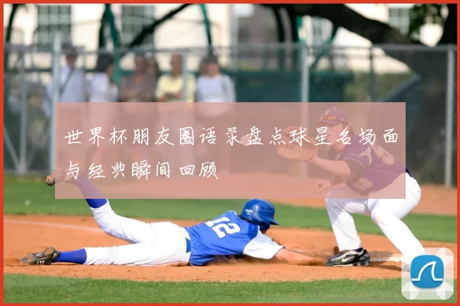 世界杯朋友圈语录盘点球星名场面与经典瞬间回顾