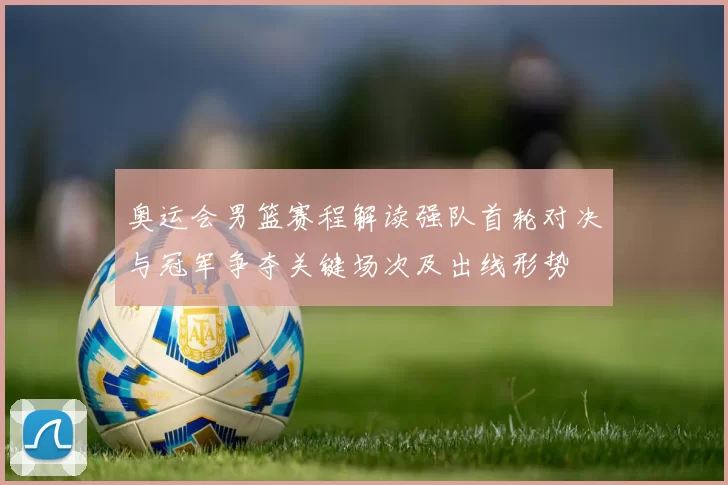 奥运会男篮赛程解读强队首轮对决与冠军争夺关键场次及出线形势