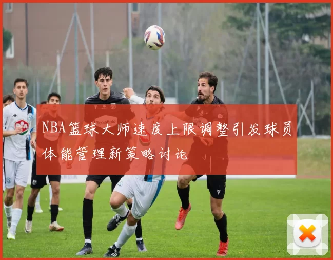 NBA篮球大师速度上限调整引发球员体能管理新策略讨论