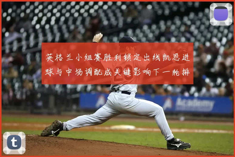 英格兰小组赛胜利锁定出线凯恩进球与中场调配成关键影响下一轮排兵布阵