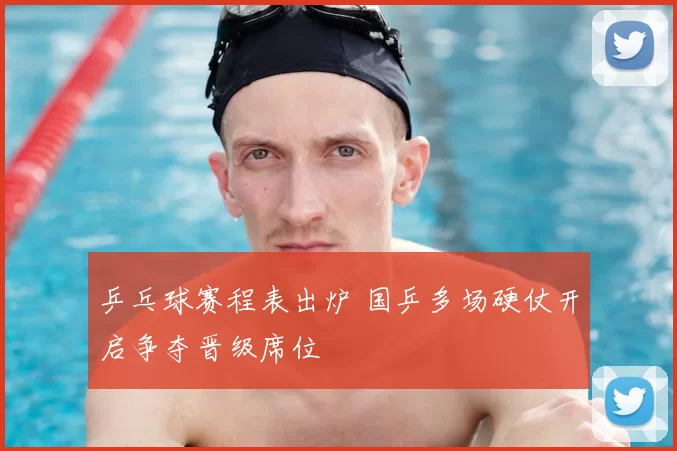 乒乓球赛程表出炉 国乒多场硬仗开启争夺晋级席位