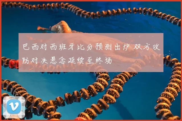 巴西对西班牙比分预测出炉 双方攻防对决悬念延续至终场