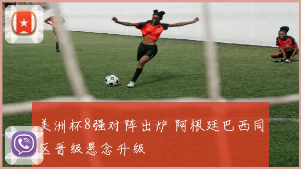 美洲杯8强对阵出炉 阿根廷巴西同区晋级悬念升级