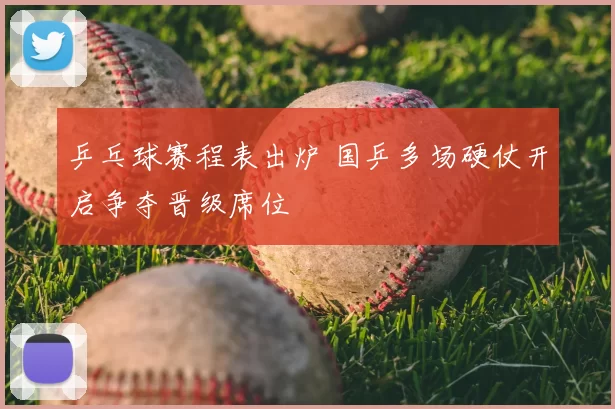 乒乓球赛程表出炉 国乒多场硬仗开启争夺晋级席位