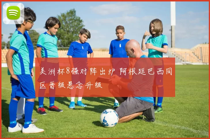 美洲杯8强对阵出炉 阿根廷巴西同区晋级悬念升级