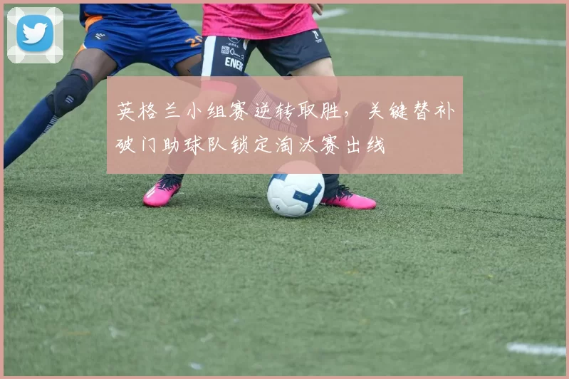 英格兰小组赛逆转取胜，关键替补破门助球队锁定淘汰赛出线