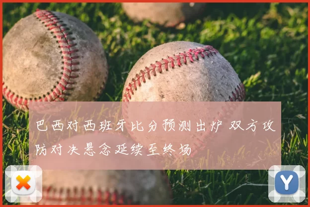 巴西对西班牙比分预测出炉 双方攻防对决悬念延续至终场